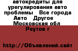 автокредиты для урегулирования авто проблемы - Все города Авто » Другое   . Московская обл.,Реутов г.